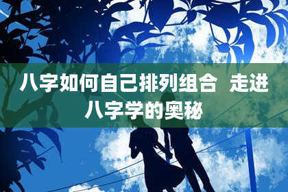 八字如何自己排列组合  走进八字学的奥秘