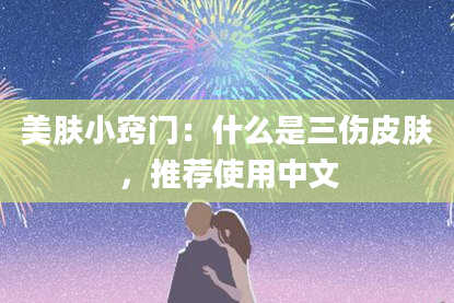 美肤小窍门：什么是三伤皮肤，推荐使用中文