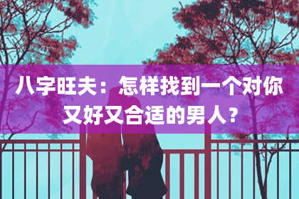 八字旺夫：怎样找到一个对你又好又合适的男人？