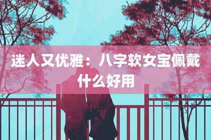 迷人又优雅：八字软女宝佩戴什么好用