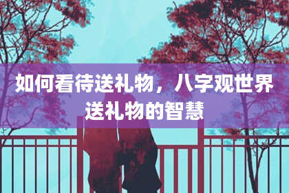 如何看待送礼物，八字观世界送礼物的智慧