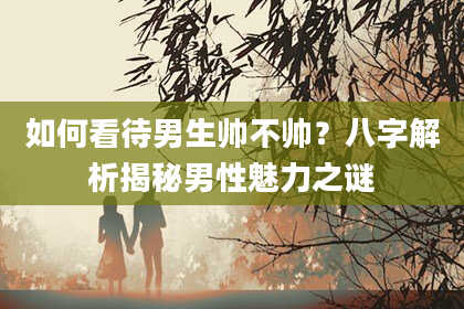 如何看待男生帅不帅？八字解析揭秘男性魅力之谜