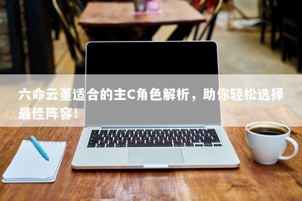 六命云堇适合的主C角色解析，助你轻松选择最佳阵容！