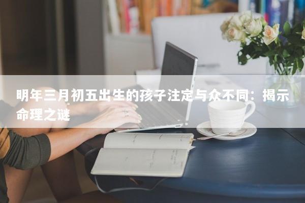 明年三月初五出生的孩子注定与众不同：揭示命理之谜
