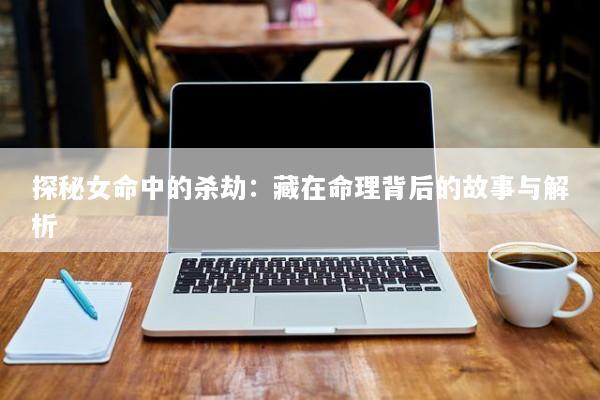 探秘女命中的杀劫：藏在命理背后的故事与解析